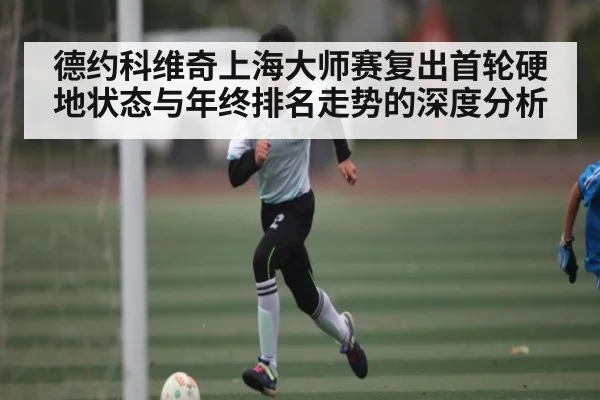 德约科维奇上海大师赛复出首轮硬地状态与年终排名走势的深度分析